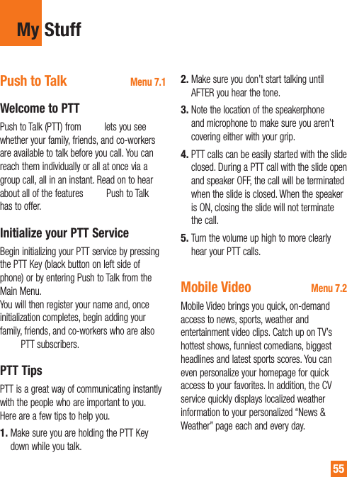 55My StuffPush to Talk Menu 7.1Welcome to PTTPush to Talk (PTT) from AT&amp;T lets you see whether your family, friends, and co-workers are available to talk before you call. You can reach them individually or all at once via a group call, all in an instant. Read on to hear about all of the features AT&amp;T Push to Talk has to offer.Initialize your PTT ServiceBegin initializing your PTT service by pressing the PTT Key (black button on left side of phone) or by entering Push to Talk from the Main Menu.  You will then register your name and, once initialization completes, begin adding your family, friends, and co-workers who are also AT&amp;T PTT subscribers.PTT TipsPTT is a great way of communicating instantly with the people who are important to you. Here are a few tips to help you.Make sure you are holding the PTT Key down while you talk.1.Make sure you don’t start talking until AFTER you hear the tone.Note the location of the speakerphone and microphone to make sure you aren’t covering either with your grip.PTT calls can be easily started with the slide closed. During a PTT call with the slide open and speaker OFF, the call will be terminated when the slide is closed. When the speaker is ON, closing the slide will not terminate the call.Turn the volume up high to more clearly hear your PTT calls.Mobile Video Menu 7.2Mobile Video brings you quick, on-demand access to news, sports, weather and entertainment video clips. Catch up on TV’s hottest shows, funniest comedians, biggest headlines and latest sports scores. You can even personalize your homepage for quick access to your favorites. In addition, the CV service quickly displays localized weather information to your personalized “News &amp; Weather” page each and every day.2.3.4.5.