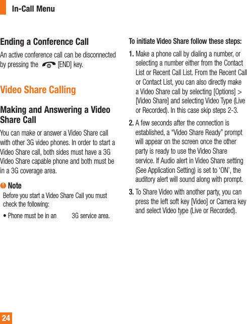 24Ending a Conference CallAn active conference call can be disconnected by pressing the  [END] key. Video Share CallingMaking and Answering a Video Share CallYou can make or answer a Video Share call with other 3G video phones. In order to start a Video Share call, both sides must have a 3G Video Share capable phone and both must be in a 3G coverage area. NoteBefore you start a Video Share Call you must check the following:• Phone must be in an AT&amp;T 3G service area.To initiate Video Share follow these steps:1.  Make a phone call by dialing a number, or selecting a number either from the Contact List or Recent Call List. From the Recent Call or Contact List, you can also directly make a Video Share call by selecting [Options] &gt; [Video Share] and selecting Video Type (Live or Recorded). In this case skip steps 2-3.2.  A few seconds after the connection is established, a “Video Share Ready” prompt will appear on the screen once the other party is ready to use the Video Share service. If Audio alert in Video Share setting (See Application Setting) is set to ‘ON’, the auditory alert will sound along with prompt.3.  To Share Video with another party, you can press the left soft key [Video] or Camera key and select Video type (Live or Recorded).In-Call Menu
