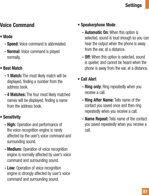 81Voice Command•  Mode -  Speed: Voice command is abbreviated. -  Normal: Voice command is played normally.•  Best Match -  1 Match: The most likely match will be displayed, finding a number from the address book. -  4 Matches: The four most likely matched names will be displayed, finding a name from the address book.•  Sensitivity -  High: Operation and performance of the voice recognition engine is rarely affected by the user’s voice command and surrounding sound. -  Medium: Operation of voice recognition engine is normally affected by user’s voice command and surrounding sound. -  Low: Operation of voice recognition engine is strongly affected by user’s voice command and surrounding sound.•  Speakerphone Mode -  Automatic On: When this option is selected, sound is loud enough so you can hear the output when the phone is away from the ear, at a distance. -  Off: When this option is selected, sound is quieter, and cannot be heard when the phone is away from the ear, at a distance.•  Call Alert -  Ring only: Ring repeatedly when you receive a call. -  Ring After Name: Tells name of the contact you saved once and then ring repeatedly when you receive a call. -  Name Repeat: Tells name of the contact you saved repeatedly when you receive a call.Settings