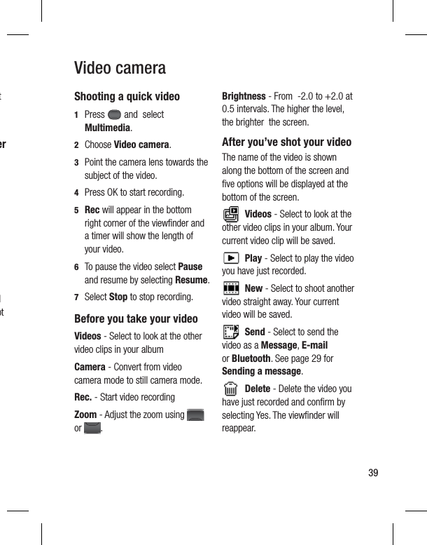 39Video cameraShooting a quick video1  Press   and  select Multimedia. 2 Choose Video camera.3   Point the camera lens towards the subject of the video.4   Press OK to start recording.5  Rec will appear in the bottom right corner of the viewﬁ nder and a timer will show the length of your video.6   To pause the video select Pause and resume by selecting Resume.7 Select Stop to stop recording.Before you take your videoVideos - Select to look at the other video clips in your albumCamera - Convert from video camera mode to still camera mode.Rec. - Start video recordingZoom - Adjust the zoom using   or  .Brightness - From  -2.0 to +2.0 at 0.5 intervals. The higher the level, the brighter  the screen. After you’ve shot your videoThe name of the video is shown along the bottom of the screen and ﬁ ve options will be displayed at the bottom of the screen. Videos - Select to look at the other video clips in your album. Your current video clip will be saved.  Play - Select to play the video you have just recorded. New - Select to shoot another video straight away. Your current video will be saved. Send - Select to send the video as a Message, E-mail or Bluetooth. See page 29 for Sending a message.  Delete - Delete the video you have just recorded and conﬁ rm by selecting Yes. The viewﬁ nder will reappear.t er d ot 