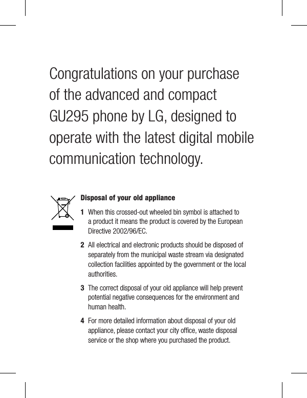 Congratulations on your purchase of the advanced and compact GU295 phone by LG, designed to operate with the latest digital mobile communication technology.Disposal of your old appliance 1   When this crossed-out wheeled bin symbol is attached to a product it means the product is covered by the European Directive 2002/96/EC.2   All electrical and electronic products should be disposed of separately from the municipal waste stream via designated collection facilities appointed by the government or the local authorities.3   The correct disposal of your old appliance will help prevent potential negative consequences for the environment and human health.4  For more detailed information about disposal of your old appliance, please contact your city ofﬁ ce, waste disposal service or the shop where you purchased the product.