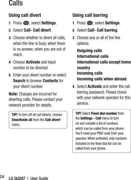 LG GU297  |  User Guide24CallsUsing call divert1  Press , select Settings. 2  Select Call- Call divert.3   Choose whether to divert all calls, when the line is busy, when there is no answer, when you are out of reach.4  Choose Activate and input number to be diverted.5   Enter your divert number or select Search to browse Contacts for your divert number.Note: Charges are incurred for diverting calls. Please contact your network provider for details.TIP! To turn off all call diverts, choose Deactivate all from the Call divert menu.Using call barring1  Press , select Settings. 2  Select Call- Call barring.3   Choose any or all of the ﬁ ve options: Outgoing calls International calls  International calls except home country  Incoming calls  Incoming calls when abroad4  Select Activate and enter the call barring password. Please check with your network operator for this service.TIP! Select Fixed dial number from the Settings - Call menu to turn on and compile a list of numbers which can be called from your phone. You’ll need your PIN2 code from your operator. When activated, only numbers included in the ﬁ xed dial list can be called from your phone.