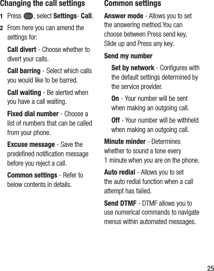 25Changing the call settings1  Press , select Settings- Call.2   From here you can amend the settings for:  Call  divert  - Choose whether to divert your calls.  Call barring - Select which calls you would like to be barred.  Call waiting - Be alerted when you have a call waiting.      Fixed dial number - Choose a list of numbers that can be called from your phone.  Excuse  message - Save the predeﬁ ned notiﬁ cation message before you reject a call.  Common settings - Refer to below contents in details.Common settingsAnswer mode - Allows you to set the answering method.You can choose between Press send key, Slide up and Press any key.Send my number  Set by network - Conﬁ gures with the default settings determined by the service provider.  On - Your number will be sent when making an outgoing call.  Off - Your number will be withheld when making an outgoing call.Minute minder - Determines whether to sound a tone every 1 minute when you are on the phone.Auto redial - Allows you to set the auto redial function when a call attempt has failed.Send DTMF - DTMF allows you to use numerical commands to navigate menus within automated messages.