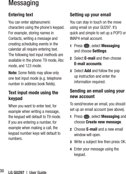 LG GU297  |  User Guide30MessagingEntering textYou can enter alphanumeric characters using the phone’s keypad. For example, storing names in Contacts, writing a message and creating scheduling events in the calendar all require entering text. The following text input methods are available in the phone: T9 mode, Abc mode, and 123 mode.Note: Some ﬁ elds may allow only one text input mode (e.g. telephone number in address book ﬁ elds).  Text input mode using the keypadWhen you want to enter text, for example when writing a message, the keypad will default to T9 mode. If you are entering a number, for example when making a call, the keypad number keys will default to numbers. Setting up your emailYou can stay in touch on the move using email on your GU297. It’s quick and simple to set up a POP3 or IMAP4 email account.1  Press , select Messaging and choose Settings.2  Select E-mail and then choose E-mail accounts.3  Select Add and follow the pop up instruction and enter the information required.Sending an email using your new accountTo send/receive an email, you should set up an email account (see above).1  Press , select Messaging and choose Create new message.2  Choose E-mail and a new email window will open.3   Write a subject line then press OK.4    Enter your message using the keypad.