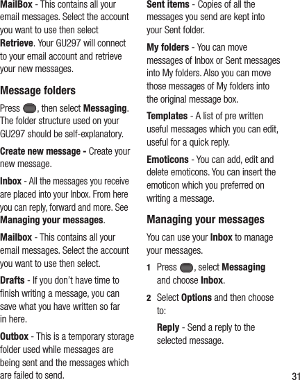 31MailBox - This contains all your email messages. Select the account you want to use then select Retrieve. Your GU297 will connect to your email account and retrieve your new messages.Message foldersPress , then select Messaging. The folder structure used on your GU297 should be self-explanatory.Create new message - Create your new message.Inbox - All the messages you receive are placed into your Inbox. From here you can reply, forward and more. See Managing your messages.Mailbox - This contains all your email messages. Select the account you want to use then select.Drafts - If you don’t have time to ﬁ nish writing a message, you can save what you have written so far in here.Outbox - This is a temporary storage folder used while messages are being sent and the messages which are failed to send.Sent items - Copies of all the messages you send are kept into your Sent folder.My folders - You can move messages of Inbox or Sent messages into My folders. Also you can move those messages of My folders into the original message box.Templates - A list of pre written useful messages which you can edit, useful for a quick reply.Emoticons - You can add, edit and delete emoticons. You can insert the emoticon which you preferred on writing a message.Managing your messagesYou can use your Inbox to manage your messages.1  Press , select Messaging and choose Inbox. 2  Select Options and then choose to:   Reply - Send a reply to the selected message. 