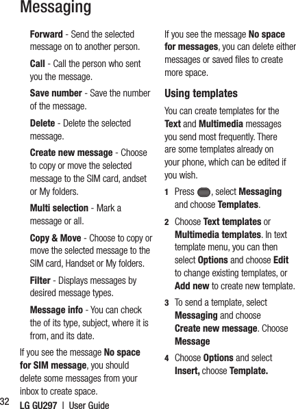 LG GU297  |  User Guide32    Forward  - Send the selected message on to another person.  Call - Call the person who sent you the message.  Save number - Save the number of the message.  Delete - Delete the selected message.  Create new message - Choose to copy or move the selected message to the SIM card, andset or My folders.  Multi selection - Mark a message or all.  Copy &amp; Move - Choose to copy or move the selected message to the SIM card, Handset or My folders.  Filter - Displays messages by desired message types.  Message  info  - You can check the of its type, subject, where it is from, and its date.If you see the message No space for SIM message, you should delete some messages from your inbox to create space.If you see the message No space for messages, you can delete either messages or saved ﬁ les to create more space. Using templatesYou can create templates for the Text and Multimedia messages you send most frequently. There are some templates already on your phone, which can be edited if you wish.1  Press , select Messaging and choose Templates.2  Choose Text templates or Multimedia templates. In text template menu, you can then select Options and choose Edit to change existing templates, or Add new to create new template.3   To send a template, select Messaging and choose Create new message. Choose Message 4  Choose Options and select Insert, choose Template.Messaging