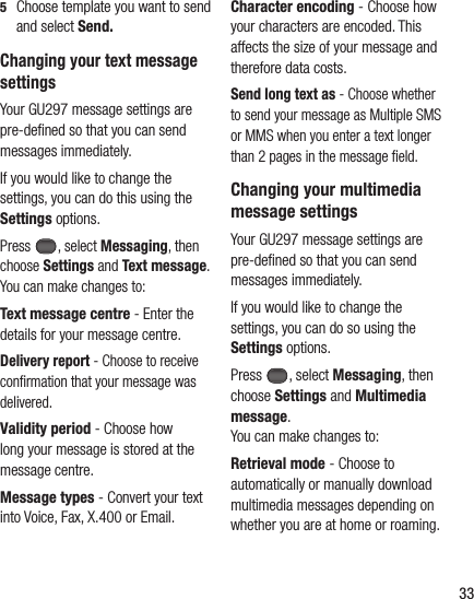 335   Choose template you want to send and select Send.Changing your text message settingsYour GU297 message settings are pre-deﬁ ned so that you can send messages immediately.If you would like to change the settings, you can do this using the Settings options.Press  , select Messaging, then choose Settings and Text message. You can make changes to:Text message centre - Enter the details for your message centre.Delivery report - Choose to receive conﬁ rmation that your message was delivered.Validity period - Choose how long your message is stored at the message centre.Message types - Convert your text into Voice, Fax, X.400 or Email.Character encoding - Choose how your characters are encoded. This affects the size of your message and therefore data costs.Send long text as - Choose whether to send your message as Multiple SMS or MMS when you enter a text longer than 2 pages in the message ﬁ eld.Changing your multimedia message settingsYour GU297 message settings are pre-deﬁ ned so that you can send messages immediately.If you would like to change the settings, you can do so using the Settings options.Press , select Messaging, then choose Settings and Multimedia message.You can make changes to:Retrieval mode - Choose to automatically or manually download multimedia messages depending on whether you are at home or roaming.