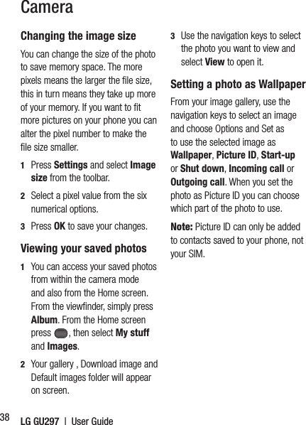 LG GU297  |  User Guide38Changing the image sizeYou can change the size of the photo to save memory space. The more pixels means the larger the ﬁ le size, this in turn means they take up more of your memory. If you want to ﬁ t more pictures on your phone you can alter the pixel number to make the ﬁ le size smaller.1  Press Settings and select Image size from the toolbar.2   Select a pixel value from the six numerical options.3  Press OK to save your changes.Viewing your saved photos1   You can access your saved photos from within the camera mode and also from the Home screen. From the viewﬁ nder, simply press Album. From the Home screen press , then select My stuff and Images.2   Your gallery , Download image and Default images folder will appear on screen.3   Use the navigation keys to select the photo you want to view and select View to open it.Setting a photo as WallpaperFrom your image gallery, use the navigation keys to select an image and choose Options and Set as to use the selected image as Wallpaper, Picture ID, Start-up or Shut down, Incoming call or Outgoing call. When you set the photo as Picture ID you can choose which part of the photo to use.Note: Picture ID can only be added to contacts saved to your phone, not your SIM.Camera
