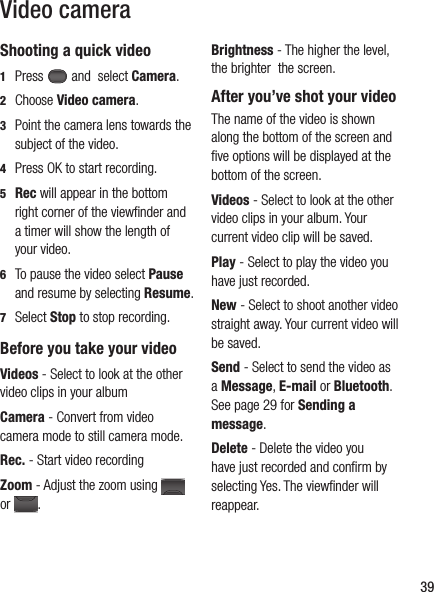 39Video cameraShooting a quick video1  Press   and  select Camera. 2 Choose Video camera.3   Point the camera lens towards the subject of the video.4   Press OK to start recording.5  Rec will appear in the bottom right corner of the viewﬁ nder and a timer will show the length of your video.6   To pause the video select Pause and resume by selecting Resume.7 Select Stop to stop recording.Before you take your videoVideos - Select to look at the other video clips in your albumCamera - Convert from video camera mode to still camera mode.Rec. - Start video recordingZoom - Adjust the zoom using   or  .Brightness - The higher the level, the brighter  the screen. After you’ve shot your videoThe name of the video is shown along the bottom of the screen and ﬁ ve options will be displayed at the bottom of the screen.Videos - Select to look at the other video clips in your album. Your current video clip will be saved. Play - Select to play the video you have just recorded.New - Select to shoot another video straight away. Your current video will be saved.Send - Select to send the video as a Message, E-mail or Bluetooth. See page 29 for Sending a message. Delete - Delete the video you have just recorded and conﬁ rm by selecting Yes. The viewﬁ nder will reappear.