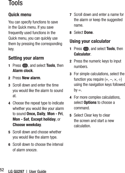 LG GU297  |  User Guide52ToolsQuick menuYou can specify functions to save in the Quick menu. If you save frequently used functions in the Quick menu, you can quickly use them by pressing the corresponding key.Setting your alarm1  Press , and select Tools, then  Alarm clock.2 Press New alarm.3   Scroll down and enter the time you would like the alarm to sound at.4   Choose the repeat type to indicate whether you would like your alarm to sound Once, Daily, Mon - Fri, Mon - Sat, Except holiday, or Choose weekday.5   Scroll down and choose whether you would like the alarm type.6   Scroll down to choose the interval of alarm snooze. 7   Scroll down and enter a name for the alarm or keep the suggested name.8  Select Done.Using your calculator1  Press , and select Tools, then Calculator.2   Press the numeric keys to input numbers.3   For simple calculations, select the function you require (+, –, ×, ÷) using the navigation keys followed by =.4   For more complex calculations, select Options to choose a command.5   Select Clear key to clear the screen and start a new calculation.