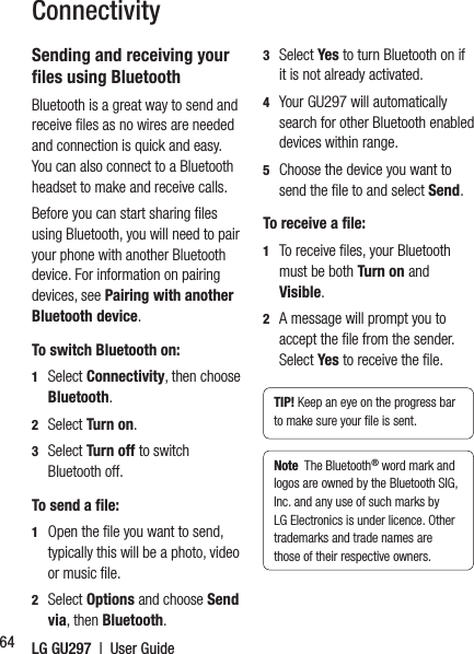 LG GU297  |  User Guide64Sending and receiving your ﬁ les using BluetoothBluetooth is a great way to send and receive ﬁ les as no wires are needed and connection is quick and easy. You can also connect to a Bluetooth headset to make and receive calls.Before you can start sharing ﬁ les using Bluetooth, you will need to pair your phone with another Bluetooth device. For information on pairing devices, see Pairing with another Bluetooth device.To switch Bluetooth on:1  Select Connectivity, then choose Bluetooth.2  Select Turn on.3  Select Turn off to switch Bluetooth off.To send a file:1   Open the ﬁ le you want to send, typically this will be a photo, video or music ﬁ le.2  Select Options and choose Send via, then Bluetooth.3  Select Yes  to turn Bluetooth on if it is not already activated.4   Your GU297 will automatically search for other Bluetooth enabled devices within range.5   Choose the device you want to send the ﬁ le to and select Send.To receive a file:1   To receive ﬁ les, your Bluetooth must be both Turn on and Visible. 2   A message will prompt you to accept the ﬁ le from the sender. Select Yes  to receive the ﬁ le.TIP! Keep an eye on the progress bar to make sure your ﬁ le is sent.Note  The Bluetooth® word mark and logos are owned by the Bluetooth SIG, Inc. and any use of such marks by LG Electronics is under licence. Other trademarks and trade names are those of their respective owners.Connectivity