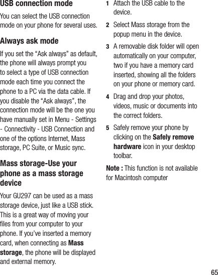 65USB connection modeYou can select the USB connection mode on your phone for several uses.Always ask modeIf you set the “Ask always” as default, the phone will always prompt you to select a type of USB connection mode each time you connect the phone to a PC via the data cable. If you disable the “Ask always”, the connection mode will be the one you have manually set in Menu - Settings - Connectivity - USB Connection and one of the options Internet, Mass storage, PC Suite, or Music sync.Mass storage-Use your phone as a mass storage deviceYour GU297 can be used as a mass storage device, just like a USB stick. This is a great way of moving your ﬁ les from your computer to your phone. If you’ve inserted a memory card, when connecting as Mass storage, the phone will be displayed and external memory. 1   Attach the USB cable to the device.2   Select Mass storage from the popup menu in the device.3    A removable disk folder will open automatically on your computer, two if you have a memory card inserted, showing all the folders on your phone or memory card.4   Drag and drop your photos, videos, music or documents into the correct folders.5   Safely remove your phone by clicking on the Safely remove hardware icon in your desktop toolbar.Note : This function is not available for Macintosh computer