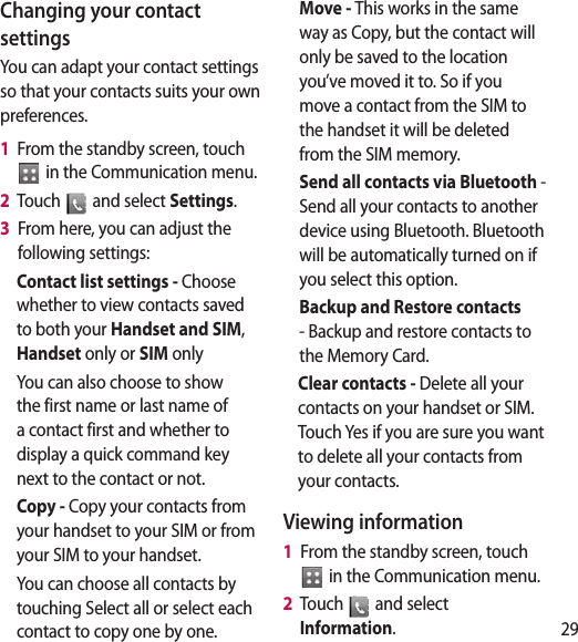 29Changing your contact settingsYou can adapt your contact settings so that your contacts suits your own preferences.1   From the standby screen, touch   in the Communication menu.2   Touch   and select Settings.3   From here, you can adjust the following settings:Contact list settings - Choose whether to view contacts saved to both your Handset and SIM, Handset only or SIM onlyYou can also choose to show the first name or last name of a contact first and whether to display a quick command key next to the contact or not.Copy - Copy your contacts from your handset to your SIM or from your SIM to your handset.You can choose all contacts by touching Select all or select each contact to copy one by one.Move - This works in the same way as Copy, but the contact will only be saved to the location you’ve moved it to. So if you move a contact from the SIM to the handset it will be deleted from the SIM memory.Send all contacts via Bluetooth - Send all your contacts to another device using Bluetooth. Bluetooth will be automatically turned on if you select this option. Backup and Restore contacts - Backup and restore contacts to the Memory Card.Clear contacts - Delete all your contacts on your handset or SIM. Touch Yes if you are sure you want to delete all your contacts from your contacts.Viewing information1   From the standby screen, touch   in the Communication menu.2   Touch   and select Information.