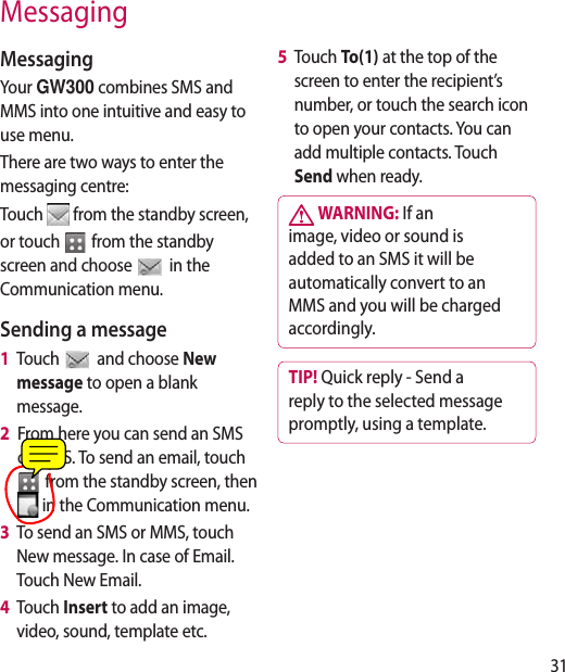 31MessagingMessagingYour GW300 combines SMS and MMS into one intuitive and easy to use menu.There are two ways to enter the messaging centre:Touch   from the standby screen,or touch   from the standby screen and choose  in the Communication menu.Sending a message1   Touch   and choose New message to open a blank message.2   From here you can send an SMS or MMS. To send an email, touch   from the standby screen, then  in the Communication menu. 3    To send an SMS or MMS, touch New message. In case of Email. Touch New Email.4    Touch Insert to add an image, video, sound, template etc.5   Touch To(1) at the top of the screen to enter the recipient’s number, or touch the search icon to open your contacts. You can add multiple contacts. Touch Send when ready.  WARNING: If an image, video or sound is added to an SMS it will be automatically convert to an MMS and you will be charged accordingly.TIP! Quick reply - Send a reply to the selected message promptly, using a template.