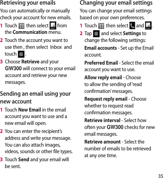 35Retrieving your emailsYou can automatically or manually check your account for new emails. 1   Touch   then select   from the Communication menu. 2   Touch the account you want to use then , then select  Inbox  and touch  .3   Choose Retrieve and your GW300 will connect to your email account and retrieve your new messages.Sending an email using your new account1   Touch New Email in the email account you want to use and a new email will open.2   You can enter the recipient’s address and write your message. You can also attach images, videos, sounds or other file types.3   Touch Send and your email will be sent.Changing your email settingsYou can change your email settings based on your own preferences.1   Touch   then select   and  . 2   Tap   and select Settings to change the following settings:Email accounts - Set up the Email account.Preferred Email - Select the email account you want to use.Allow reply email - Choose to allow the sending of ‘read confirmation’ messages.Request reply email - Choose whether to request read confirmation messages.Retrieve interval - Select how often your GW300 checks for new email messages.Retrieve amount - Select the number of emails to be retrieved at any one time.