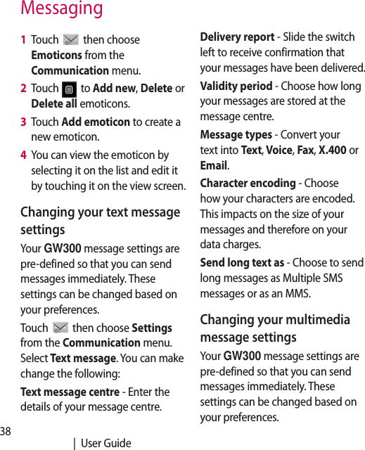 38   |  User GuideMessaging1   Touch   then choose Emoticons from the Communication menu.2   Touch   to Add new, Delete or Delete all emoticons.3   Touch Add emoticon to create a new emoticon.4   You can view the emoticon by selecting it on the list and edit it by touching it on the view screen.Changing your text message settingsYour GW300 message settings are pre-defined so that you can send messages immediately. These settings can be changed based on your preferences.Touch   then choose Settings from the Communication menu. Select Text message. You can make change the following:Text message centre - Enter the details of your message centre.Delivery report - Slide the switch left to receive confirmation that your messages have been delivered.Validity period - Choose how long your messages are stored at the message centre.Message types - Convert your text into Text, Voice, Fax, X.400 or Email.Character encoding - Choose how your characters are encoded. This impacts on the size of your messages and therefore on your data charges.Send long text as - Choose to send long messages as Multiple SMS messages or as an MMS.Changing your multimedia message settingsYour GW300 message settings are pre-defined so that you can send messages immediately. These settings can be changed based on your preferences.
