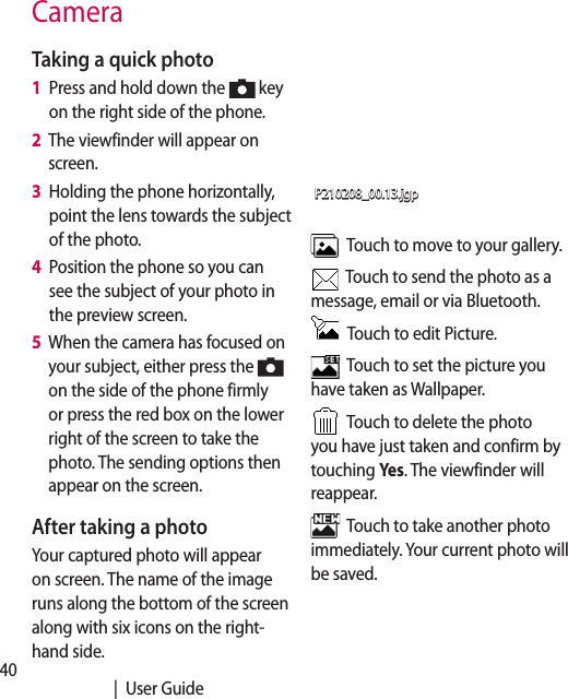 40   |  User GuideTaking a quick photo 1   Press and hold down the   key on the right side of the phone.2   The viewfinder will appear on screen.3   Holding the phone horizontally, point the lens towards the subject of the photo.4   Position the phone so you can see the subject of your photo in the preview screen.5   When the camera has focused on your subject, either press the   on the side of the phone firmly or press the red box on the lower right of the screen to take the photo. The sending options then appear on the screen.After taking a photoYour captured photo will appear on screen. The name of the image runs along the bottom of the screen along with six icons on the right-hand side.P210208_00.13.jgp  Touch to move to your gallery.  Touch to send the photo as a message, email or via Bluetooth.   Touch to edit Picture.  Touch to set the picture you have taken as Wallpaper.  Touch to delete the photo you have just taken and confirm by touching Yes. The viewfinder will reappear.  Touch to take another photo immediately. Your current photo will be saved.Camera 