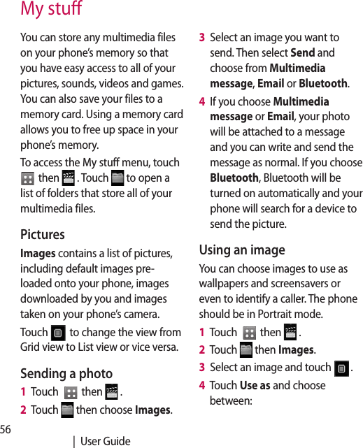56   |  User GuideMy stuYou can store any multimedia files on your phone’s memory so that you have easy access to all of your pictures, sounds, videos and games. You can also save your files to a memory card. Using a memory card allows you to free up space in your phone’s memory.To access the My stuff menu, touch   then   . Touch   to open a list of folders that store all of your multimedia files.Pictures Images contains a list of pictures, including default images pre-loaded onto your phone, images downloaded by you and images taken on your phone’s camera.Touch   to change the view from Grid view to List view or vice versa.Sending a photo1   Touch    then   .2   Touch   then choose Images.3   Select an image you want to send. Then select Send and choose from Multimedia message, Email or Bluetooth. 4   If you choose Multimedia message or Email, your photo will be attached to a message and you can write and send the message as normal. If you choose Bluetooth, Bluetooth will be turned on automatically and your phone will search for a device to send the picture. Using an imageYou can choose images to use as wallpapers and screensavers or even to identify a caller. The phone should be in Portrait mode.1   Touch    then   .2   Touch   then Images.3   Select an image and touch  .4   Touch Use as and choose between: