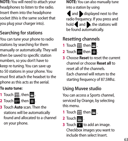 63NOTE: You will need to attach your headphones to listen to the radio. Insert them into the headphone socket (this is the same socket that you plug your charger into).Searching for stationsYou can tune your phone to radio stations by searching for them manually or automatically. They will then be saved to specific station numbers, so you don’t have to keep re-tuning. You can save up to 50 stations in your phone. You must first attach the headset to the phone as this acts as the aerial.To auto tune:1   Touch  , then   .2   Touch  , then  .3   Touch Auto scan. Then the stations will be automatically found and allocated to a channel on your phone.NOTE: You can also manually tune into a station by using  and   displayed next to the radio frequency. If you press and hold   and  , the stations will be found automatically.Resetting channels1   Touch   then   .2   Touch   then  .3   Choose Reset to reset the current channel or choose Reset all to reset all of the channels.  Each channel will return to the starting frequency of 87.5Mhz.Using Muvee studioYou can access a Sports channel, serviced by Orange, by selecting this menu.1   Touch   then   .2   Touch   .3   Touch   to add an image. Checkbox images you want to include then select Insert.