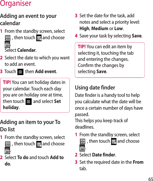65OrganiserAdding an event to your calendar1   From the standby screen, select   , then touch   and choose . Select Calendar.2   Select the date to which you want to add an event.3   Touch   then Add event.TIP! You can set holiday dates in your calendar. Touch each day you are on holiday one at time, then touch   and select Set holiday.  Adding an item to your To Do list1   From the standby screen, select   , then touch   and choose .2   Select To do and touch Add to do.3   Set the date for the task, add notes and select a priority level: High, Medium or Low.4   Save your task by selecting Save.TIP! You can edit an item by selecting it, touching the tab and entering the changes. Conrm the changes by selecting Save.Using date finderDate finder is a handy tool to help you calculate what the date will be once a certain number of days have passed.  This helps you keep track of deadlines.1   From the standby screen, select   , then touch   and choose .2   Select Date finder.3   Set the required date in the From tab.