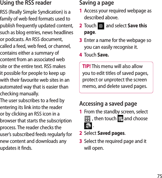 75Using the RSS readerRSS (Really Simple Syndication) is a family of web feed formats used to publish frequently updated content, such as blog entries, news headlines or podcasts. An RSS document, called a feed, web feed, or channel, contains either a summary of content from an associated web site or the entire text. RSS makes it possible for people to keep up with their favourite web sites in an automated way that is easier than checking manually.  The user subscribes to a feed by entering its link into the reader or by clicking an RSS icon in a browser that starts the subscription process. The reader checks the user’s subscribed feeds regularly for new content and downloads any updates it finds.Saving a page1   Access your required webpage as described above.2   Touch   and select Save this page.3   Enter a name for the webpage so you can easily recognise it.4   Touch Save.TIP! This menu will also allow you to edit titles of saved pages, protect or unprotect the screen memo, and delete saved pages.Accessing a saved page1   From the standby screen, select  , then touch   and choose  .2   Select Saved pages.3   Select the required page and it will open.