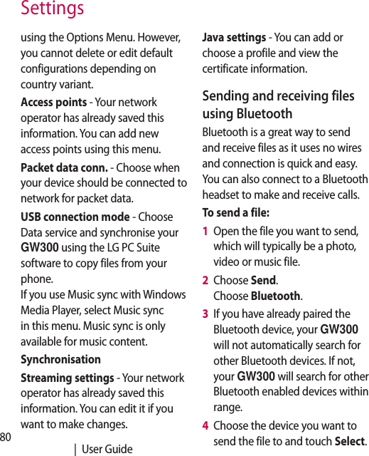 80   |  User GuideSettingsusing the Options Menu. However, you cannot delete or edit default configurations depending on country variant.Access points - Your network operator has already saved this information. You can add new access points using this menu.Packet data conn. - Choose when your device should be connected to network for packet data.USB connection mode - Choose Data service and synchronise your GW300 using the LG PC Suite software to copy files from your phone. If you use Music sync with Windows Media Player, select Music sync in this menu. Music sync is only available for music content. SynchronisationStreaming settings - Your network operator has already saved this information. You can edit it if you want to make changes.Java settings - You can add or choose a profile and view the certificate information.Sending and receiving files using BluetoothBluetooth is a great way to send and receive files as it uses no wires and connection is quick and easy. You can also connect to a Bluetooth headset to make and receive calls.To send a file:1   Open the file you want to send, which will typically be a photo, video or music file.2   Choose Send. Choose Bluetooth.3   If you have already paired the Bluetooth device, your GW300 will not automatically search for other Bluetooth devices. If not, your GW300 will search for other Bluetooth enabled devices within range.4   Choose the device you want to send the file to and touch Select.