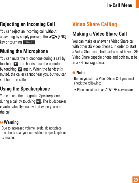 In-Call Menu29Rejecting an Incoming CallYou can reject an incoming call without answering by simply pressing the[END]key or touching.Muting the MicrophoneYou can mute the microphone during a call bytouching. The handset can be unmutedby touching again. When the handset ismuted, the caller cannot hear you, but you canstill hear the caller.Using the SpeakerphoneYou can use the integrated Speakerphoneduring a call by touching. The loudspeakeris automatically deactivated when you endthe call.n WarningDue to increased volume levels, do not placethe phone near your ear while the speakerphone is enabled. Video Share CallingMaking a Video Share CallYou can make or answer a Video Share callwith other 3G video phones. In order to starta Video Share call, both sides must have a 3GVideo Share capable phone and both must bein a 3G coverage area. n NoteBefore you start a Video Share Call you must check the following:•  Phone must be in an AT&amp;T 3G service area.