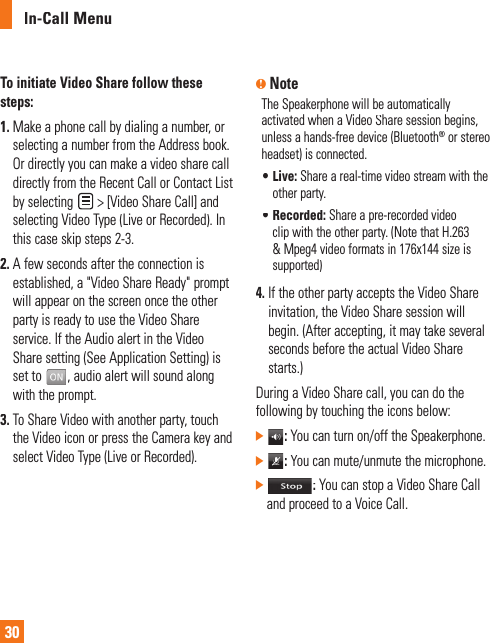 In-Call Menu30To initiate Video Share follow thesesteps:1. Make a phone call by dialing a number, orselecting a number from the Address book.Or directly you can make a video share call directly from the Recent Call or Contact List by selecting&gt; [Video Share Call] and selecting Video Type (Live or Recorded). In this case skip steps 2-3.2. A few seconds after the connection isestablished, a &quot;Video Share Ready&quot; prompt will appear on the screen once the otherparty is ready to use the Video Shareservice. If the Audio alert in the Video Share setting (See Application Setting) is set to, audio alert will sound alongwith the prompt.3. To Share Video with another party, touch the Video icon or press the Camera key andselect Video Type (Live or Recorded).nNoteThe Speakerphone will be automatically activated when a Video Share session begins,unless a hands-free device (Bluetooth®or stereoheadset) is connected.•  Live: Share a real-time video stream with theother party.•  Recorded: Share a pre-recorded video clip with the other party. (Note that H.263&amp; Mpeg4 video formats in 176x144 size issupported)4. If the other party accepts the Video Shareinvitation, the Video Share session will begin. (After accepting, it may take several seconds before the actual Video Share starts.) During a Video Share call, you can do thefollowing by touching the icons below:]: You can turn on/off the Speakerphone.]: You can mute/unmute the microphone.]: You can stop a Video Share Call and proceed to a Voice Call.