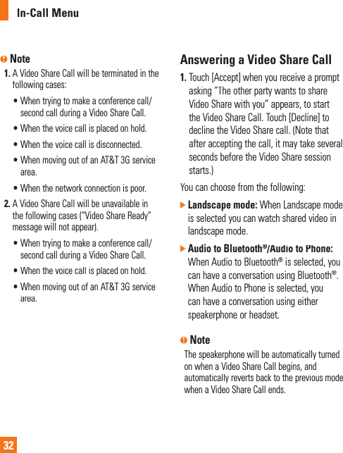 In-Call Menu32n Note1. A  Video Share Call will be terminated in thefollowing cases:•  When trying to make a conference call/second call during a Video Share Call.•  When the voice call is placed on hold.•  When the voice call is disconnected.•  When moving out of an AT&amp;T 3G service area.•  When the network connection is poor.2.  A  Video Share Call will be unavailable in the following cases (“Video Share Ready” message will not appear).•  When trying to make a conference call/second call during a Video Share Call.•  When the voice call is placed on hold.•  When moving out of an AT&amp;T 3G service area.Answering a Video Share Call1. Touch  [Accept] when you receive a promptasking “The other party wants to share Video Share with you” appears, to start the Video Share Call. Touch [Decline] todecline the Video Share call. (Note that after accepting the call, it may take severalseconds before the Video Share session starts.) You can choose from the following:]Landscape mode: When Landscape modeis selected you can watch shared video in landscape mode.]  Audio to Bluetooth®/Audio to Phone:®When Audio to Bluetooth® is selected, youcan have a conversation using Bluetooth®.When Audio to Phone is selected, youcan have a conversation using eitherspeakerphone or headset.nNoteThe speakerphone will be automatically turned on when a Video Share Call begins, and automatically reverts back to the previous mode when a Video Share Call ends.