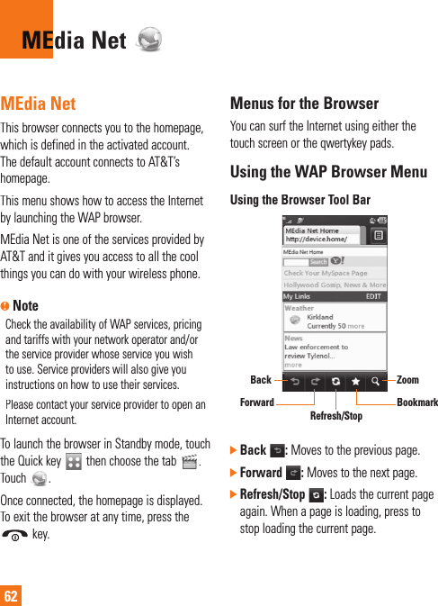 62dia Net MEMEdia NetThis browser connects you to the homepage, which is defined in the activated account. The default account connects to AT&amp;T’s homepage.This menu shows how to access the Internet by launching the WAP browser.MEdia Net is one of the services provided by AT&amp;T and it gives you access to all the coolthings you can do with your wireless phone.n NoteCheck the availability of WAP services, pricing and tariffs with your network operator and/or the service provider whose service you wishto use. Service providers will also give youinstructions on how to use their services.Please contact your service provider to open anInternet account.To launch the browser in Standby mode, touch the Quick key then choose the tab. Touch.Once connected, the homepage is displayed.To exit the browser at any time, press the  key.Menus for the BrowserYou can surf the Internet using either the touch screen or the qwertykey pads.Using the WAP Browser MenuUsing the Browser Tool BarBookmarkZoomRefresh/StopBackForward] Back :Moves to the previous page.]Forward: Moves to the next page.]Refresh/Stop :Loads the current page again. When a page is loading, press tostop loading the current page.