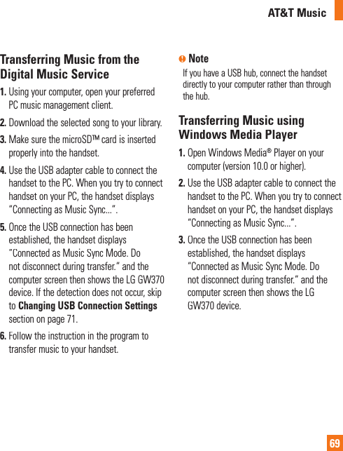 AT&amp;T Music69Transferring Music from theDigital Music Service1.Using your computer, open your preferred PC music management client.2.Download the selected song to your library.3. Make sure the microSD™ card is insertedproperly into the handset.4. Use the USB adapter cable to connect the handset to the PC. When you try to connecthandset on your PC, the handset displays“Connecting as Music Sync...”.5. Once the USB connection has been established, the handset displays “Connected as Music Sync Mode. Donot disconnect during transfer.“ and the computer screen then shows the LG GW370device. If the detection does not occur, skipto Changing USB Connection Settingssection on page 71.6. Follow the instruction in the program totransfer music to your handset.n NoteIf you have a USB hub, connect the handsetdirectly to your computer rather than through the hub. Transferring Music usingWindows Media Player1. Open Windows Media® Player on yourcomputer (version 10.0 or higher).2. Use the USB adapter cable to connect the handset to the PC. When you try to connecthandset on your PC, the handset displays“Connecting as Music Sync...”.3. Once the USB connection has been established, the handset displays “Connected as Music Sync Mode. Donot disconnect during transfer.“ and the computer screen then shows the LG GW370 device.