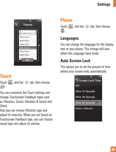 Settings99TouchTouch, and the  tab, then choose .You can customize the Touch settings and change Touchscreen Feedback types such as Vibration, Sound, Vibration &amp; Sound and Silent.Also you can choose Vibration type andadjust its intensity. When you set Sound asTouchscreen Feedback type, you can choosesound type and adjust its volume.PhoneTouch, and thetab, then choose .LanguagesYou can change the language for the display text on your phone. This change will also affect the Language Input mode.Auto Screen LockThis allows you to set the amount of timebefore your screen locks automatically.