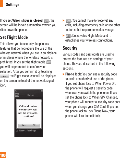 Settings100If you set When slider is closed, the screen will be locked automatically when you slide down the phone.Set Flight ModeThis allows you to use only the phone&apos;s features that do not require the use of thewireless network when you are in an airplane or in places where the wireless network isprohibited. If you set the flight mode,you will be prompted to confirm your selection. After you confirm it by touchingthe Flight mode icon will be displayed on the screen instead of the network signal icon.]:You cannot make (or receive) any calls, including emergency calls or use otherfeatures that require network coverage.]:Deactivates Flight Mode and re-establishes your wireless connections.SecurityVarious codes and passwords are used toprotect the features and settings of your phone. They are described in the following sections.]Phone lock: You can use a security codeto avoid unauthorized use of the phone. If you set phone lock to When Power On,the phone will request a security code whenever you switch the phone on. If youset the phone lock to When SIM Changed, your phone will request a security code onlywhen you change your SIM Card. If you setthe phone lock to Lock Phone Now, yourphone will lock immediately.