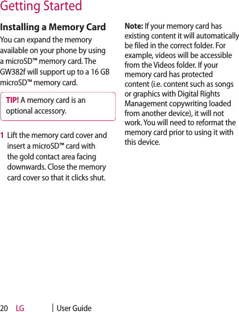 LG    |  User Guide20Installing a Memory CardYou can expand the memory available on your phone by using a microSD™ memory card. The GW382f will support up to a 16 GB microSD™ memory card.TIP! A memory card is an optional accessory.1   Lift the memory card cover and insert a microSD™ card with the gold contact area facing downwards. Close the memory card cover so that it clicks shut.Note: If your memory card has existing content it will automatically be filed in the correct folder. For example, videos will be accessible from the Videos folder. If your memory card has protected content (i.e. content such as songs or graphics with Digital Rights Management copywriting loaded from another device), it will not work. You will need to reformat the memory card prior to using it with this device.Getting Started