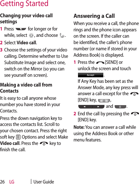 LG    |  User Guide26Changing your video call settings1   Press   for longer or for while, select  , and choose  .2   Select Video call.3   Choose the settings of your video calling. Determine whether to Use Substitute Image and select one, switch on the Mirror (so you can see yourself on screen).Making a video call from ContactsIt is easy to call anyone whose number you have stored in your Contacts.Press the down navigation key to access the contacts list. Scroll to your chosen contact. Press the right soft key   Options and select Make Video call. Press the   key to finish the call.Answering a CallWhen you receive a call, the phone rings and the phone icon appears on the screen. If the caller can be identified, the caller’s phone number (or name if stored in your Address Book) is displayed.1   Press the  [SEND] or unlock the screen and touch .  If Any Key has been set as the Answer Mode, any key press will answer a call except for the [END] key,  ,  and  .2   End the call by pressing the [END] key.Note: You can answer a call while using the Address Book or other menu features.Getting Started