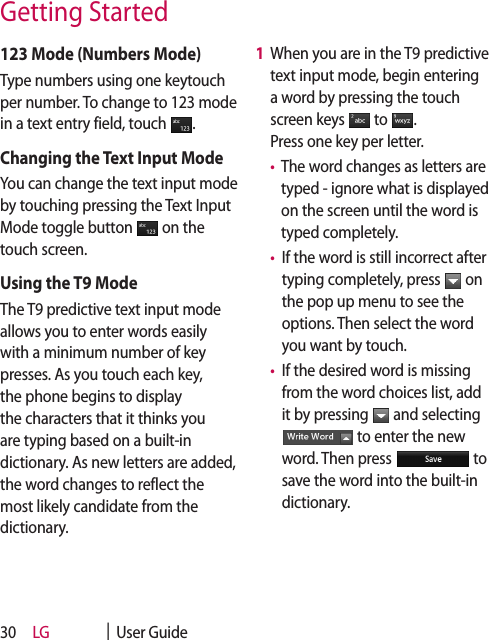 LG    |  User Guide30123 Mode (Numbers Mode)Type numbers using one keytouch per number. To change to 123 mode in a text entry field, touch  .Changing the Text Input ModeYou can change the text input mode by touching pressing the Text Input Mode toggle button   on the touch screen.Using the T9 ModeThe T9 predictive text input mode allows you to enter words easily with a minimum number of key presses. As you touch each key, the phone begins to display the characters that it thinks you are typing based on a built-in dictionary. As new letters are added, the word changes to reflect the most likely candidate from the dictionary.1   When you are in the T9 predictive text input mode, begin entering a word by pressing the touch screen keys   to  .  Press one key per letter. •   The word changes as letters are typed - ignore what is displayed on the screen until the word is typed completely. •   If the word is still incorrect after typing completely, press   on the pop up menu to see the options. Then select the word you want by touch.  •   If the desired word is missing from the word choices list, add it by pressing   and selecting  to enter the new word. Then press   to save the word into the built-in dictionary. Getting Started