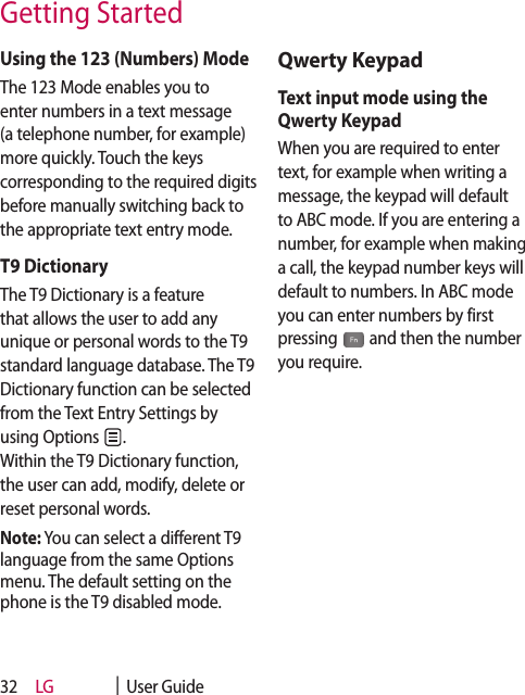 LG    |  User Guide32Using the 123 (Numbers) ModeThe 123 Mode enables you to enter numbers in a text message (a telephone number, for example) more quickly. Touch the keys corresponding to the required digits before manually switching back to the appropriate text entry mode.T9 DictionaryThe T9 Dictionary is a feature that allows the user to add any unique or personal words to the T9 standard language database. The T9 Dictionary function can be selected from the Text Entry Settings by using Options  .  Within the T9 Dictionary function, the user can add, modify, delete or reset personal words.Note: You can select a different T9 language from the same Options menu. The default setting on the phone is the T9 disabled mode.Qwerty KeypadText input mode using the Qwerty KeypadWhen you are required to enter text, for example when writing a message, the keypad will default to ABC mode. If you are entering a number, for example when making a call, the keypad number keys will default to numbers. In ABC mode you can enter numbers by first pressing   and then the number you require.Getting Started