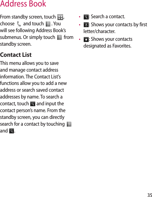 35Address BookFrom standby screen, touch  ,  choose   and touch  . You will see following Address Book’s submenus. Or simply touch   from standby screen.Contact ListThis menu allows you to save and manage contact address information. The Contact List&apos;s functions allow you to add a new address or search saved contact addresses by name. To search a contact, touch   and input the contact person’s name. From the standby screen, you can directly search for a contact by touching   and  .•   : Search a contact.•   : Shows your contacts by first letter/character.•   : Shows your contacts designated as Favorites.