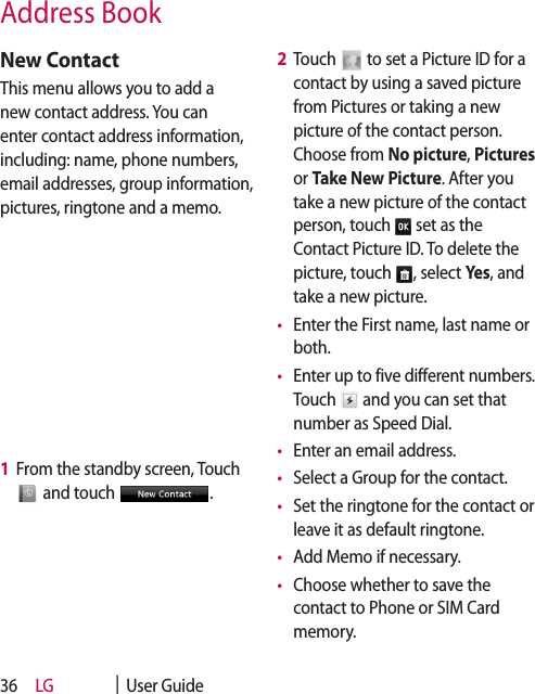 LG    |  User Guide36New ContactThis menu allows you to add a new contact address. You can enter contact address information, including: name, phone numbers, email addresses, group information, pictures, ringtone and a memo.1   From the standby screen, Touch  and touch  .2   Touch   to set a Picture ID for a contact by using a saved picture from Pictures or taking a new picture of the contact person. Choose from No picture, Pictures or Take New Picture. After you take a new picture of the contact person, touch   set as the Contact Picture ID. To delete the picture, touch  , select Yes, and take a new picture.•   Enter the First name, last name or both. •   Enter up to five different numbers. Touch   and you can set that number as Speed Dial.•   Enter an email address.•   Select a Group for the contact.•   Set the ringtone for the contact or leave it as default ringtone.•   Add Memo if necessary. •   Choose whether to save the contact to Phone or SIM Card memory.Address Book