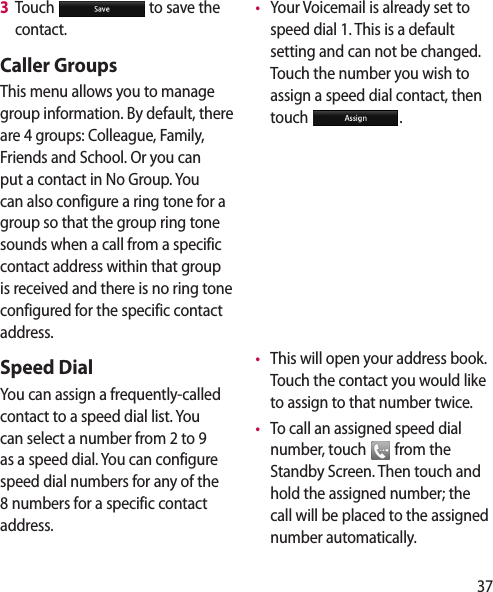 373   Touch   to save the contact.Caller GroupsThis menu allows you to manage group information. By default, there are 4 groups: Colleague, Family, Friends and School. Or you can put a contact in No Group. You can also configure a ring tone for a group so that the group ring tone sounds when a call from a specific contact address within that group is received and there is no ring tone configured for the specific contact address.Speed DialYou can assign a frequently-called contact to a speed dial list. You can select a number from 2 to 9 as a speed dial. You can configure speed dial numbers for any of the 8 numbers for a specific contact address. •   Your Voicemail is already set to speed dial 1. This is a default setting and can not be changed. Touch the number you wish to assign a speed dial contact, then touch  .•   This will open your address book. Touch the contact you would like to assign to that number twice. •   To call an assigned speed dial number, touch   from the Standby Screen. Then touch and hold the assigned number; the call will be placed to the assigned number automatically.