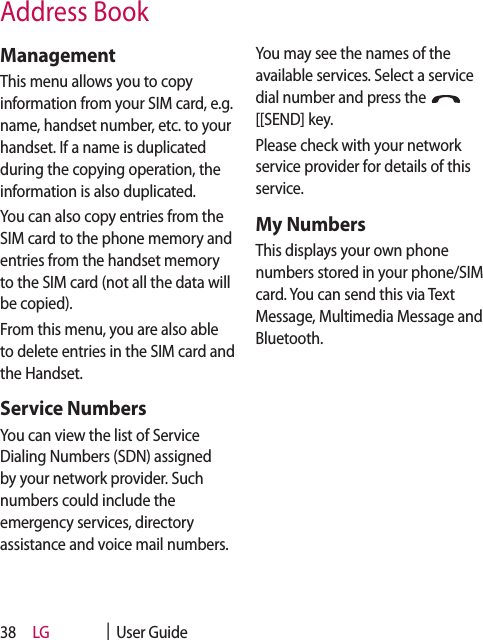 LG    |  User Guide38ManagementThis menu allows you to copy information from your SIM card, e.g. name, handset number, etc. to your handset. If a name is duplicated during the copying operation, the information is also duplicated.You can also copy entries from the SIM card to the phone memory and entries from the handset memory to the SIM card (not all the data will be copied).From this menu, you are also able to delete entries in the SIM card and the Handset. Service NumbersYou can view the list of Service Dialing Numbers (SDN) assigned by your network provider. Such numbers could include the emergency services, directory assistance and voice mail numbers.You may see the names of the available services. Select a service dial number and press the [[SEND] key.Please check with your network service provider for details of this service.My NumbersThis displays your own phone numbers stored in your phone/SIM card. You can send this via Text Message, Multimedia Message and Bluetooth.Address Book