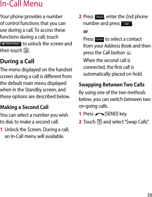 39In-Call MenuYour phone provides a number of control functions that you can use during a call. To access these functions during a call, touch  to unlock the screen and then touch  .During a CallThe menu displayed on the handset screen during a call is different from the default main menu displayed when in the Standby screen, and these options are described below.Making a Second CallYou can select a number you wish to dial, to make a second call. 1   Unlock the Screen. During a call, an In-Call menu will available.2   Press  , enter the 2nd phone number and press  .  or   Press   to select a contact from your Address Book and then press the Call button  .    When the second call is connected, the first call is automatically placed on hold.Swapping Between Two CallsBy using one of the two methods below, you can switch between two on-going calls.1   Press  [SEND] key.2   Touch   and select “Swap Calls”.
