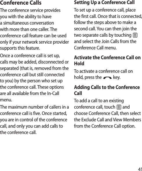 41Conference CallsThe conference service provides you with the ability to have a simultaneous conversation with more than one caller. The conference call feature can be used only if your network service provider supports this feature.Once a conference call is set up, calls may be added, disconnected or separated (that is, removed from the conference call but still connected to you) by the person who set up the conference call. These options are all available from the In-Call menu.The maximum number of callers in a conference call is five. Once started, you are in control of the conference call, and only you can add calls to the conference call.Setting Up a Conference CallTo set up a conference call, place the first call. Once that is connected, follow the steps above to make a second call. You can then join the two separate calls by touching   and select the Join Calls from the Conference Call menu.Activate the Conference Call on HoldTo activate a conference call on hold, press the   key.Adding Calls to the Conference CallTo add a call to an existing conference call, touch   and choose Conference Call, then select the Exclude Call and View Members from the Conference Call option.