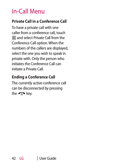 LG    |  User Guide42Private Call in a Conference CallTo have a private call with one caller from a conference call, touch  and select Private Call from the Conference Call option. When the numbers of the callers are displayed, select the one you wish to speak in private with. Only the person who initiates the Conference Call can initiate a Private Call.Ending a Conference CallThe currently active conference call can be disconnected by pressing the   key.In-Call Menu