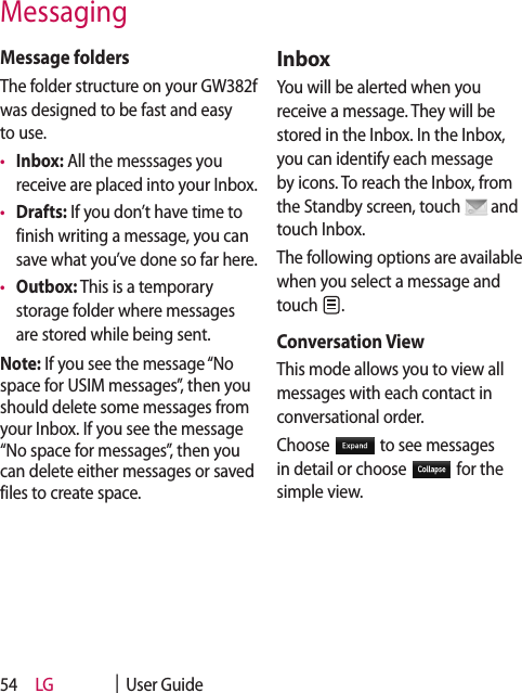 LG    |  User Guide54Message foldersThe folder structure on your GW382f was designed to be fast and easy to use.•  Inbox: All the messsages you receive are placed into your Inbox. •  Drafts: If you don’t have time to finish writing a message, you can save what you’ve done so far here.•  Outbox: This is a temporary storage folder where messages are stored while being sent.Note: If you see the message “No space for USIM messages”, then you should delete some messages from your Inbox. If you see the message “No space for messages”, then you can delete either messages or saved files to create space.InboxYou will be alerted when you receive a message. They will be stored in the Inbox. In the Inbox, you can identify each message by icons. To reach the Inbox, from the Standby screen, touch   and touch Inbox.The following options are available when you select a message and touch  .Conversation View This mode allows you to view all messages with each contact in conversational order.Choose   to see messages in detail or choose   for the simple view.Messaging