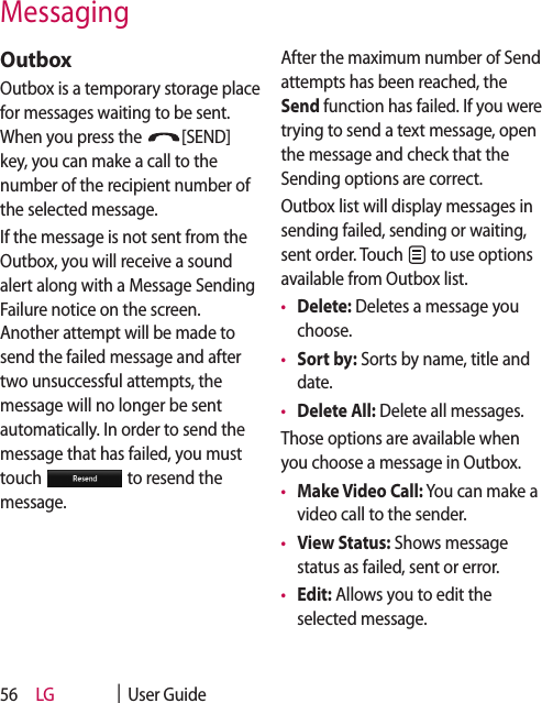 LG    |  User Guide56OutboxOutbox is a temporary storage place for messages waiting to be sent. When you press the  [SEND] key, you can make a call to the number of the recipient number of the selected message.If the message is not sent from the Outbox, you will receive a sound alert along with a Message Sending Failure notice on the screen. Another attempt will be made to send the failed message and after two unsuccessful attempts, the message will no longer be sent automatically. In order to send the message that has failed, you must touch   to resend the message.After the maximum number of Send attempts has been reached, the Send function has failed. If you were trying to send a text message, open the message and check that the Sending options are correct.Outbox list will display messages in sending failed, sending or waiting, sent order. Touch   to use options available from Outbox list.•  Delete: Deletes a message you choose.•  Sort by: Sorts by name, title and date.•  Delete All: Delete all messages.Those options are available when you choose a message in Outbox.•  Make Video Call: You can make a video call to the sender.•  View Status: Shows message status as failed, sent or error.•  Edit: Allows you to edit the selected message.Messaging