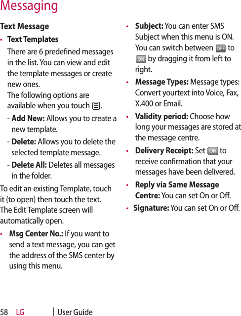 LG    |  User Guide58Text Message•  Text Templates   There are 6 predefined messages in the list. You can view and edit the template messages or create new ones.  The following options are available when you touch  .  -  Add New: Allows you to create a new template.  -  Delete: Allows you to delete the selected template message.  -  Delete All: Deletes all messages in the folder.To edit an existing Template, touch it (to open) then touch the text. The Edit Template screen will automatically open.•    Msg Center No.: If you want to send a text message, you can get the address of the SMS center by using this menu.•    Subject: You can enter SMS Subject when this menu is ON. You can switch between   to  by dragging it from left to right.•    Message Types: Message types: Convert yourtext into Voice, Fax, X.400 or Email.•    Validity period: Choose how long your messages are stored at the message centre.•    Delivery Receipt: Set   to receive confirmation that your messages have been delivered.•    Reply via Same Message Centre: You can set On or Off.•  Signature: You can set On or Off.Messaging