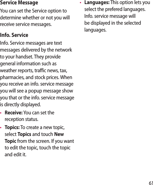 61Service MessageYou can set the Service option to determine whether or not you will receive service messages.Info. ServiceInfo. Service messages are text messages delivered by the network to your handset. They provide general information such as weather reports, traffic news, tax, pharmacies, and stock prices. When you receive an info. service message you will see a popup message show you that or the info. service message is directly displayed. •  Receive: You can set the reception status.•  Topics: To create a new topic, select Topics and touch New Topic from the screen. If you want to edit the topic, touch the topic and edit it.•  Languages: This option lets you select the prefered languages. Info. service message will be displayed in the selected languages.