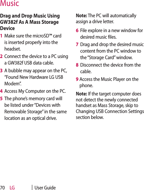 LG    |  User Guide70Drag and Drop Music Using GW382f As A Mass Storage Device1   Make sure the microSD™ card is inserted properly into the headset.2   Connect the device to a PC using a GW382f USB data cable. 3   A bubble may appear on the PC, “Found New Hardware LG USB Modem”.4   Access My Computer on the PC.5   The phone’s memory card will be listed under “Devices with Removable Storage” in the same location as an optical drive.Note: The PC will automatically assign a drive letter.6   File explore in a new window for desired music files. 7   Drag and drop the desired music content from the PC window to the “Storage Card” window.8   Disconnect the device from the cable. 9  Access the Music Player on the phone.Note: If the target computer does not detect the newly connected handset as Mass Storage, skip to Changing USB Connection Settings section below. Music