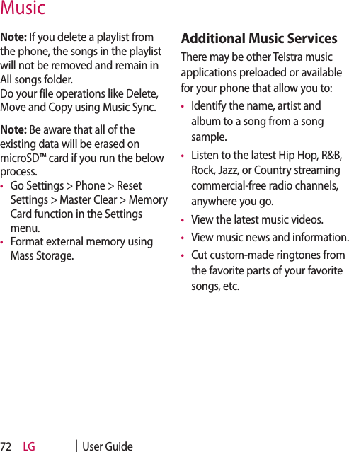 LG    |  User Guide72Note: If you delete a playlist from the phone, the songs in the playlist will not be removed and remain in All songs folder.  Do your file operations like Delete, Move and Copy using Music Sync. Note: Be aware that all of the existing data will be erased on microSD™ card if you run the below process.•   Go Settings &gt; Phone &gt; Reset Settings &gt; Master Clear &gt; Memory Card function in the Settings menu.•   Format external memory using Mass Storage.Additional Music ServicesThere may be other Telstra music applications preloaded or available for your phone that allow you to:•   Identify the name, artist and album to a song from a song sample.•   Listen to the latest Hip Hop, R&amp;B, Rock, Jazz, or Country streaming commercial-free radio channels, anywhere you go.•  View the latest music videos.•  View music news and information.•   Cut custom-made ringtones from the favorite parts of your favorite songs, etc.Music
